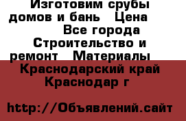  Изготовим срубы домов и бань › Цена ­ 1 000 - Все города Строительство и ремонт » Материалы   . Краснодарский край,Краснодар г.